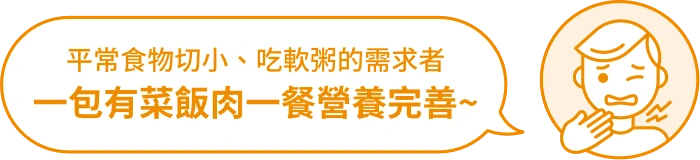 適用對象：平常食物切小、吃軟粥的需求者，一包有菜飯肉一餐營養完善。